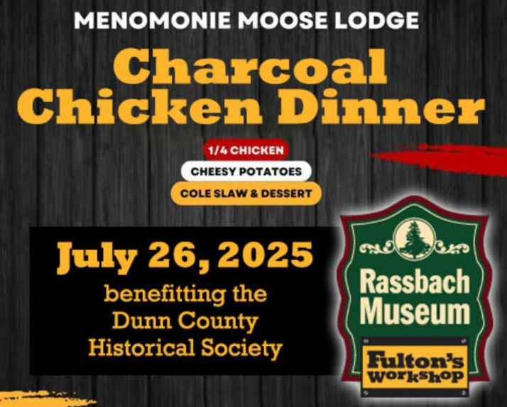 Menomonie Moose Lodge will hold a chicken dinner on Saturday, July 26 from 5-7 p.m. Doors open at 4 p.m. Proceeds will benefit the Dunn County Historical Society.